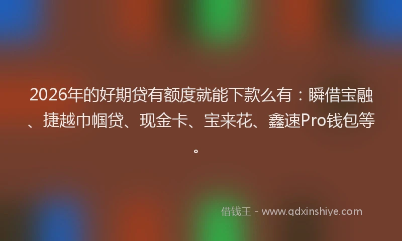 2026年的好期贷有额度就能下款么有：瞬借宝融、捷越巾帼贷、现金卡、宝来花、鑫速Pro钱包等。