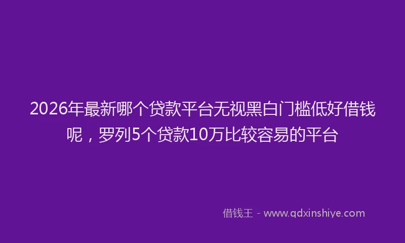 2026年最新哪个贷款平台无视黑白门槛低好借钱呢，罗列5个贷款10万比较容易的平台