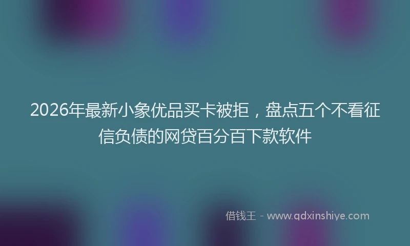 2026年最新小象优品买卡被拒，盘点五个不看征信负债的网贷百分百下款软件