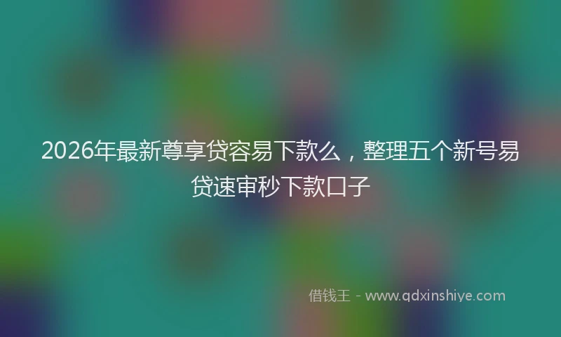 2026年最新尊享贷容易下款么，整理五个新号易贷速审秒下款口子