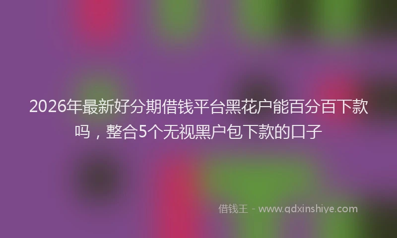 2026年最新好分期借钱平台黑花户能百分百下款吗，整合5个无视黑户包下款的口子