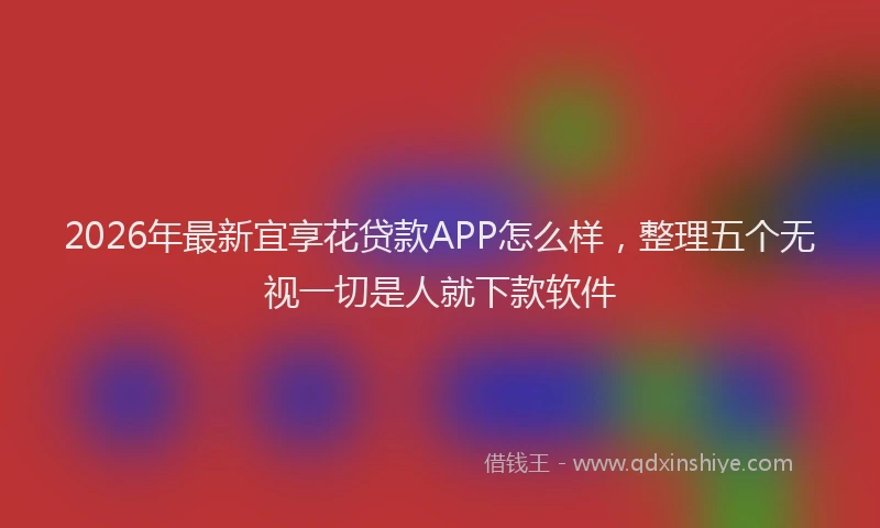 2026年最新宜享花贷款APP怎么样，整理五个无视一切是人就下款软件