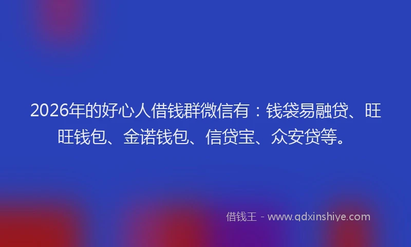 2026年的好心人借钱群微信有：钱袋易融贷、旺旺钱包、金诺钱包、信贷宝、众安贷等。