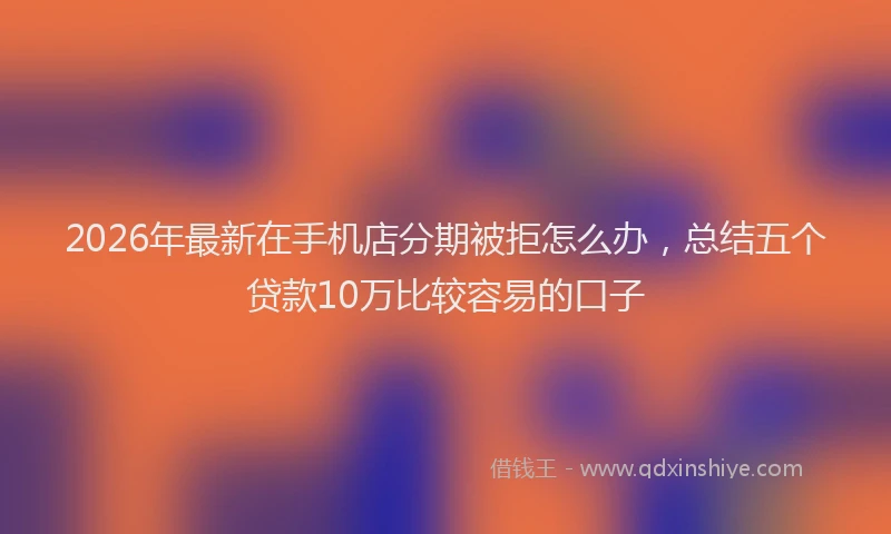 2026年最新在手机店分期被拒怎么办，总结五个贷款10万比较容易的口子