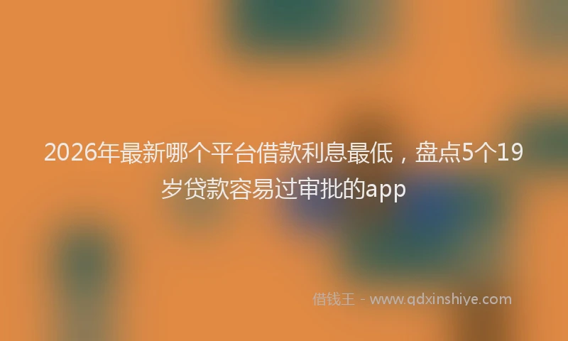 2026年最新哪个平台借款利息最低,盘点5个19岁贷款容易过审批的app