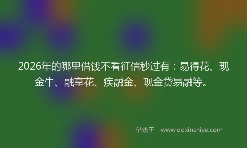 2026年的哪里借钱不看征信秒过有：易得花、现金牛、融享花、疾融金、现金贷易融等。