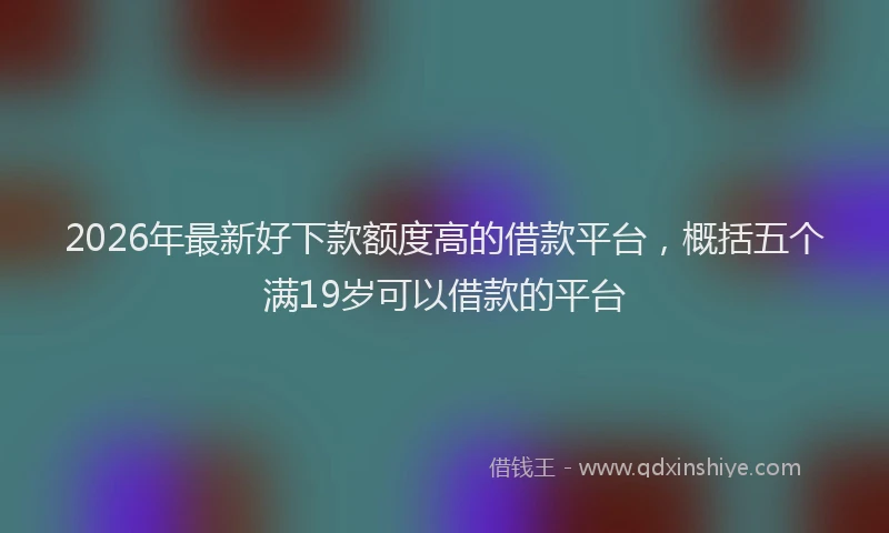 2026年最新好下款额度高的借款平台，概括五个满19岁可以借款的平台