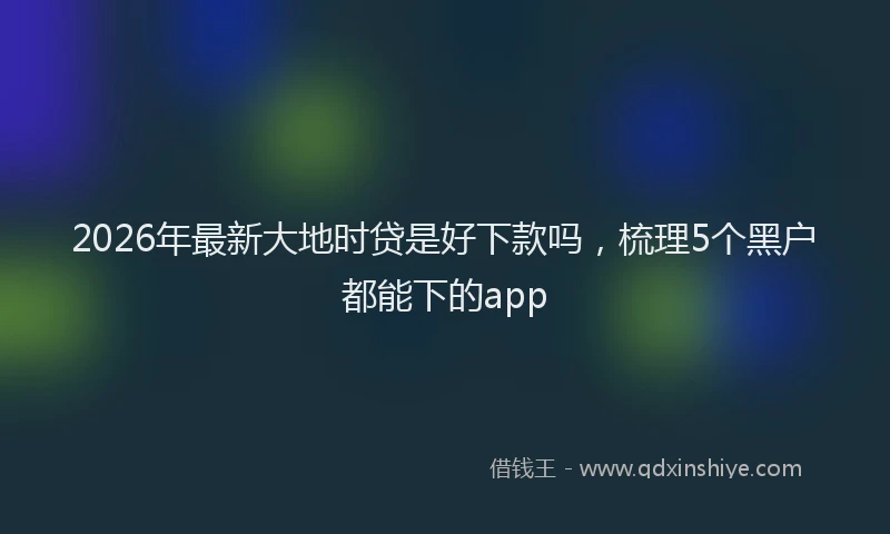 2026年最新大地时贷是好下款吗,梳理5个黑户都能下的app