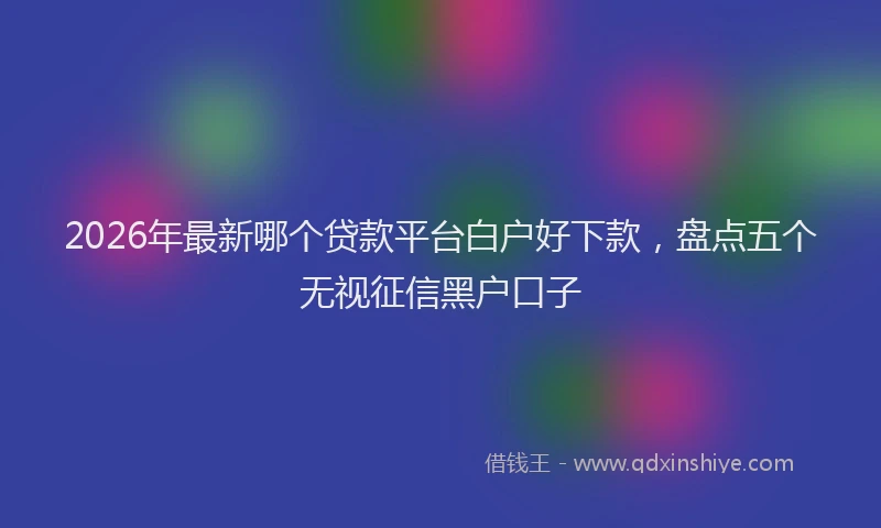 2026年最新哪个贷款平台白户好下款，盘点五个无视征信黑户口子