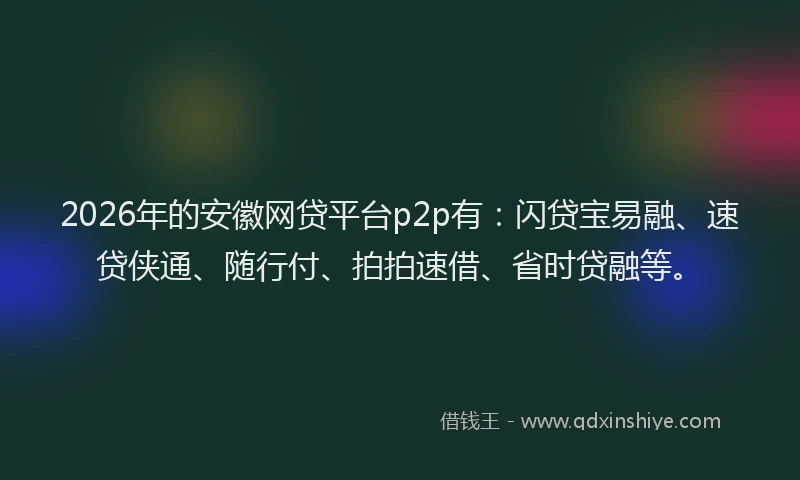 2026年的安徽网贷平台p2p有：闪贷宝易融、速贷侠通、随行付、拍拍速借、省时贷融等。