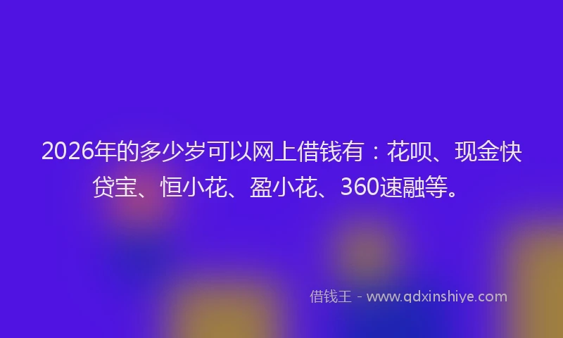 2026年的多少岁可以网上借钱有：花呗、现金快贷宝、恒小花、盈小花、360速融等。