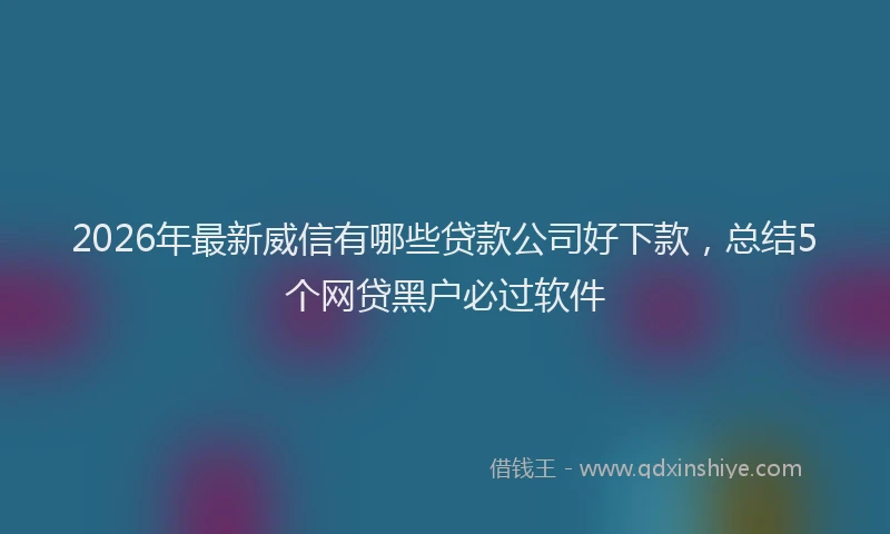 2026年最新威信有哪些贷款公司好下款，总结5个网贷黑户必过软件