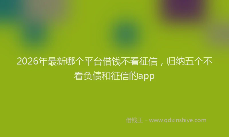 2026年最新哪个平台借钱不看征信，归纳五个不看负债和征信的app