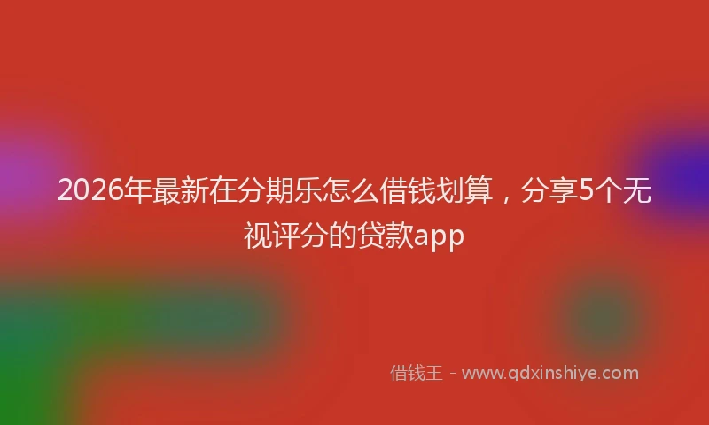 2026年最新在分期乐怎么借钱划算，分享5个无视评分的贷款app