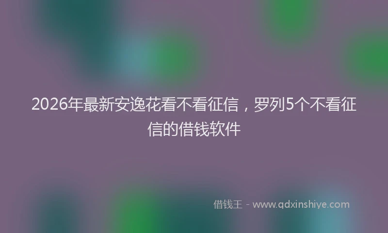 2026年最新安逸花看不看征信，罗列5个不看征信的借钱软件