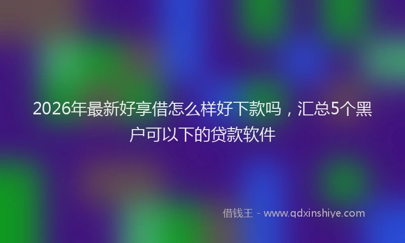 2026年最新好享借怎么样好下款吗，汇总5个黑户可以下的贷款软件
