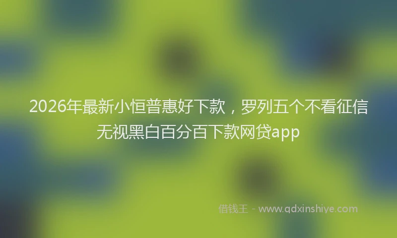 2026年最新小恒普惠好下款，罗列五个不看征信无视黑白百分百下款网贷app