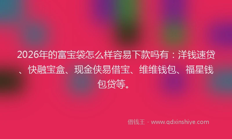 2026年的富宝袋怎么样容易下款吗有：洋钱速贷、快融宝盒、现金侠易借宝、维维钱包、福星钱包贷等。