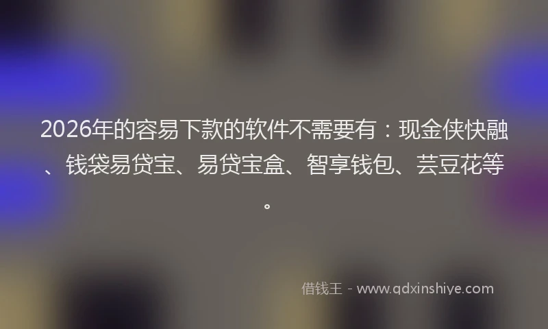 2026年的容易下款的软件不需要有：现金侠快融、钱袋易贷宝、易贷宝盒、智享钱包、芸豆花等。