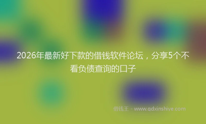 2026年最新好下款的借钱软件论坛,分享5个不看负债查询的口子