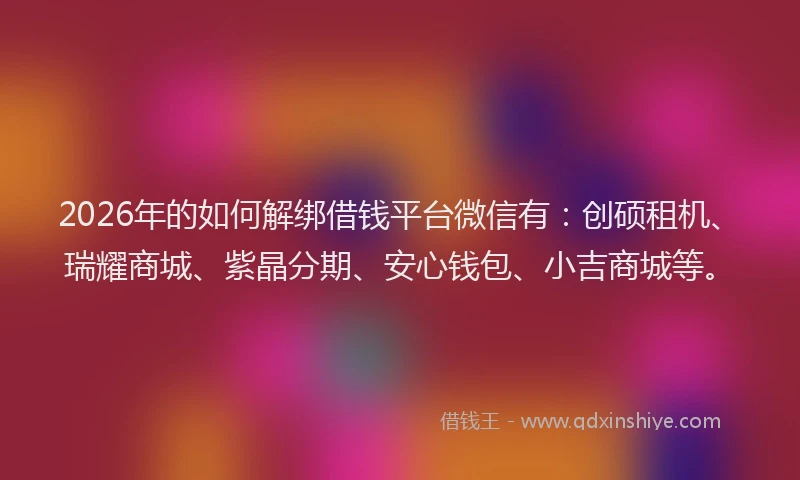 2026年的如何解绑借钱平台微信有：创硕租机、瑞耀商城、紫晶分期、安心钱包、小吉商城等。