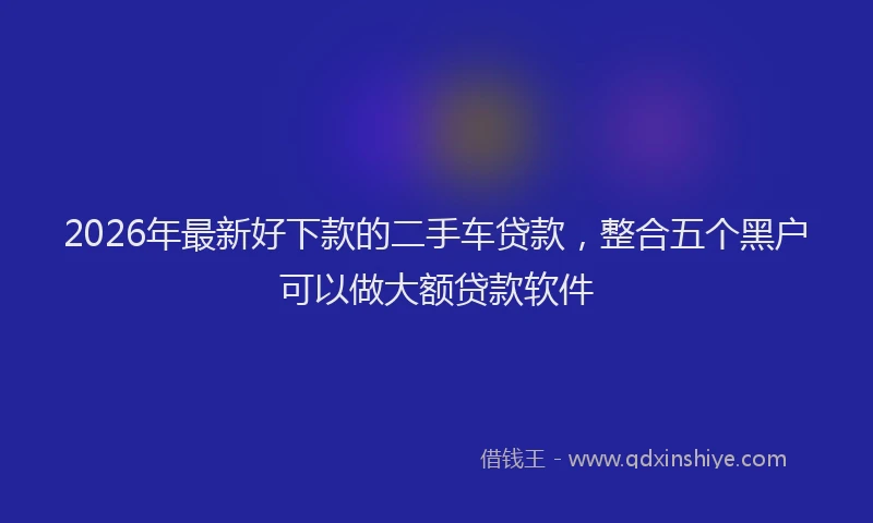 2026年最新好下款的二手车贷款，整合五个黑户可以做大额贷款软件