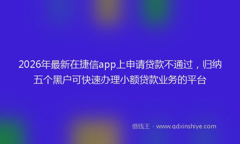 2026年最新在捷信app上申请贷款不通过，归纳五个黑户可快速办理小额贷款业务的平台