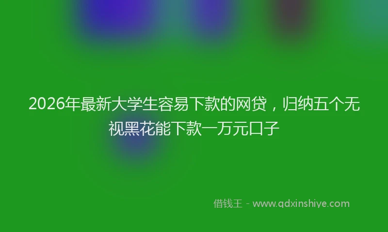 2026年最新大学生容易下款的网贷,归纳五个无视黑花能下款一万元口子