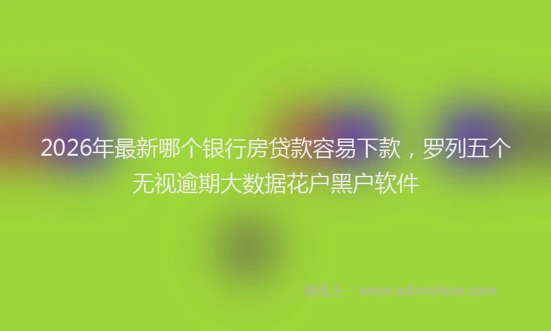 2026年最新哪个银行房贷款容易下款，罗列五个无视逾期大数据花户黑户软件
