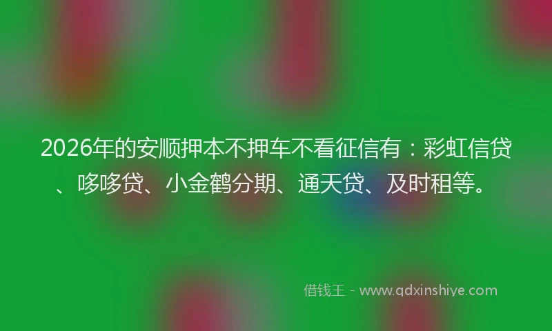 2026年的安顺押本不押车不看征信有：彩虹信贷、哆哆贷、小金鹤分期、通天贷、及时租等。