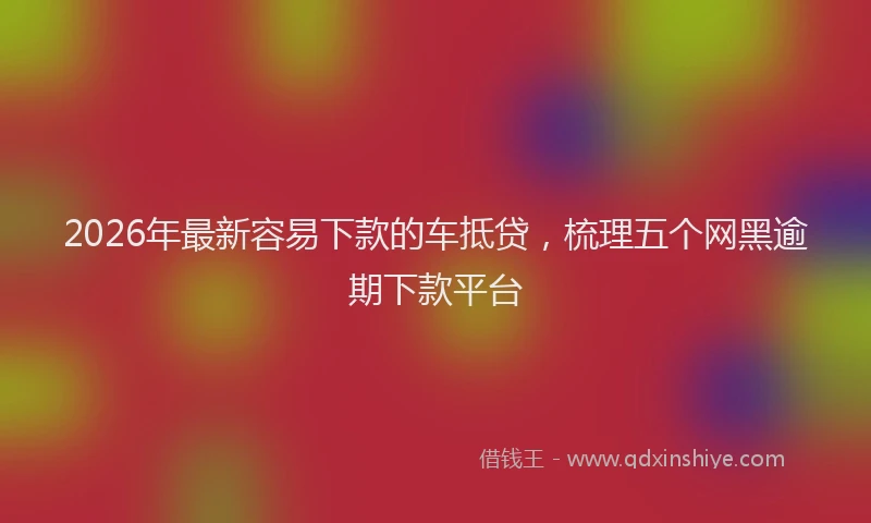 2026年最新容易下款的车抵贷，梳理五个网黑逾期下款平台