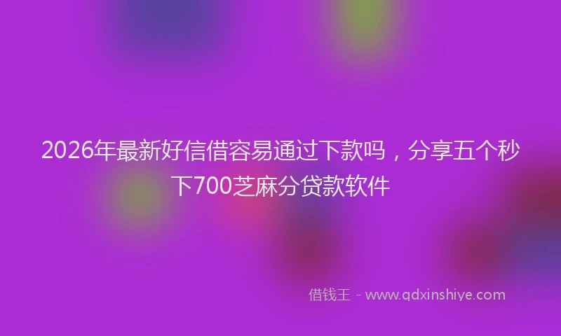 2026年最新好信借容易通过下款吗，分享五个秒下700芝麻分贷款软件