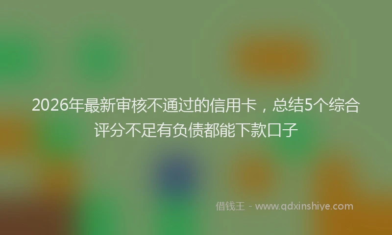 2026年最新审核不通过的信用卡，总结5个综合评分不足有负债都能下款口子