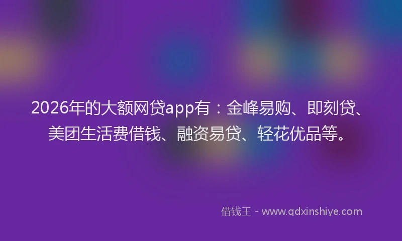 2026年的大额网贷app有：金峰易购、即刻贷、美团生活费借钱、融资易贷、轻花优品等。