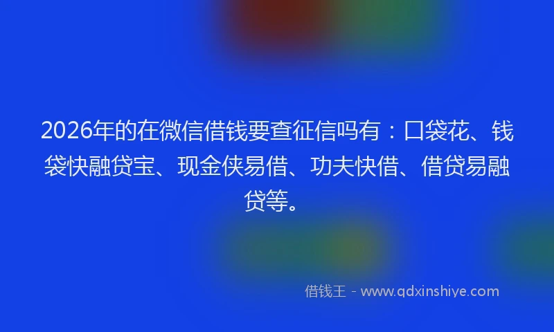 2026年的在微信借钱要查征信吗有：口袋花、钱袋快融贷宝、现金侠易借、功夫快借、借贷易融贷等。
