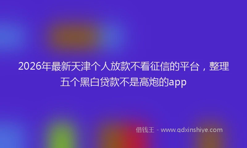 2026年最新天津个人放款不看征信的平台,整理五个黑白贷款不是高炮的app