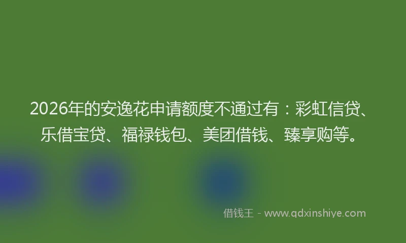 2026年的安逸花申请额度不通过有：彩虹信贷、乐借宝贷、福禄钱包、美团借钱、臻享购等。