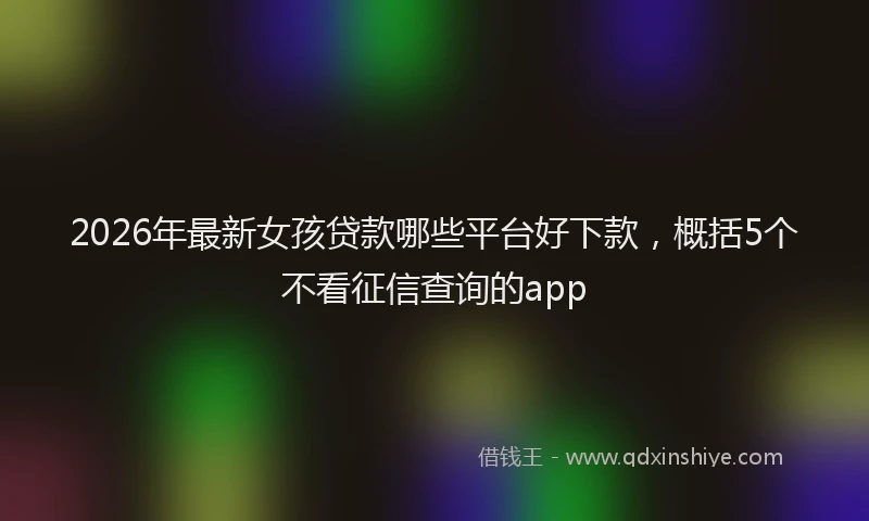 2026年最新女孩贷款哪些平台好下款,概括5个不看征信查询的app