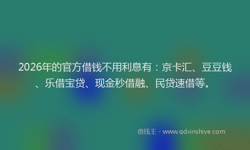 2026年的官方借钱不用利息有：京卡汇、豆豆钱、乐借宝贷、现金秒借融、民贷速借等。