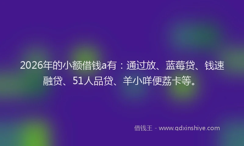 2026年的小额借钱a有：通过放、蓝莓贷、钱速融贷、51人品贷、羊小咩便荔卡等。