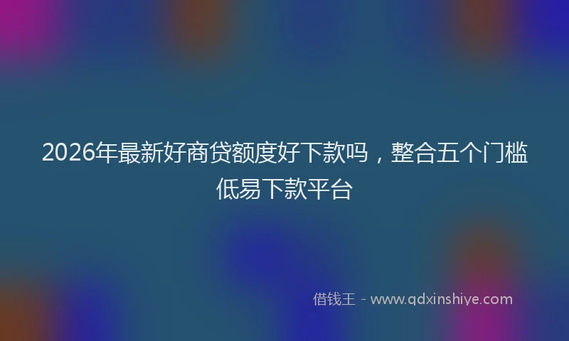 2026年最新好商贷额度好下款吗，整合五个门槛低易下款平台