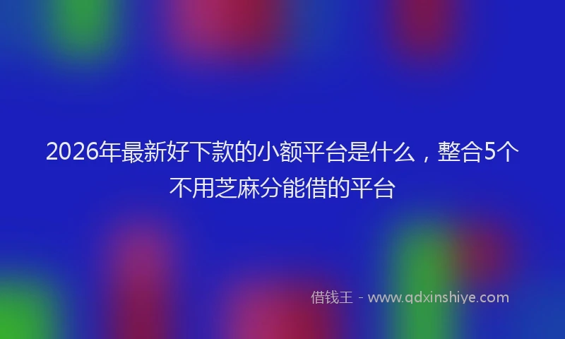 2026年最新好下款的小额平台是什么，整合5个不用芝麻分能借的平台