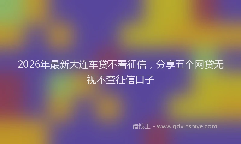 2026年最新大连车贷不看征信，分享五个网贷无视不查征信口子