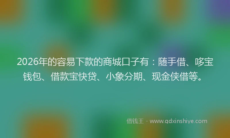 2026年的容易下款的商城口子有：随手借、哆宝钱包、借款宝快贷、小象分期、现金侠借等。