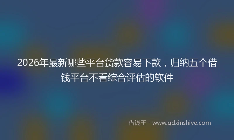 2026年最新哪些平台货款容易下款，归纳五个借钱平台不看综合评估的软件
