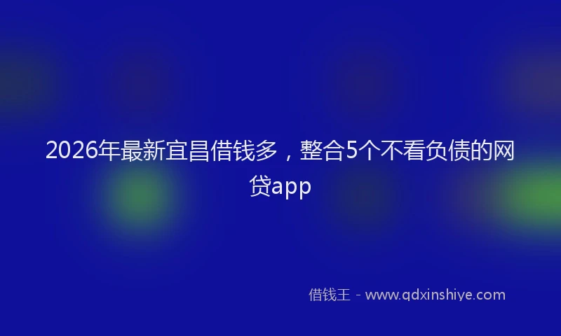 2026年最新宜昌借钱多，整合5个不看负债的网贷app