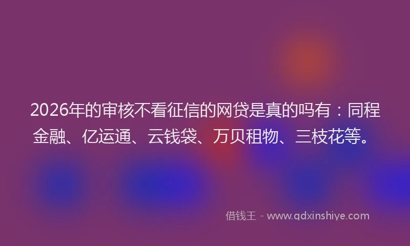 2026年的审核不看征信的网贷是真的吗有：同程金融、亿运通、云钱袋、万贝租物、三枝花等。
