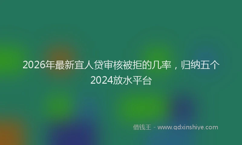 2026年最新宜人贷审核被拒的几率，归纳五个2024放水平台