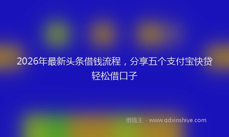 2026年最新头条借钱流程，分享五个支付宝快贷轻松借口子
