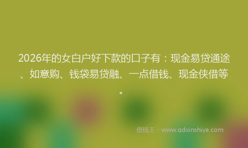 2026年的女白户好下款的口子有：现金易贷通途、如意购、钱袋易贷融、一点借钱、现金侠借等。